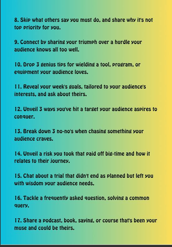 List of tips 8–17 on a gradient blue-to-yellow background: 8. Skip what others say you must do, and share why it's not top priorities for you. 9. Connect by sharing your triumph over a hurdle your audience knows all too well. 10. Drop 3 genius tips for wielding a tool, program, or equipment your audience loves. 11. Reveal your week's goals, tailored to your audience's interests, and ask about theirs. 12. Unveil 3 ways you've hit a target your audience aspires to conquer. 13. Break down 3 no-no's when chasing something your audience craves. 14. Unveil a risk you took that paid off big-time and how it relates to their journey. 15. Chat about a trial that didn't end as planned but left you with wisdom your audience needs. 16. Tackle a frequently asked question, solving a common query. 17. Share a podcast, book, saying, or course that's been your muse and could be theirs.